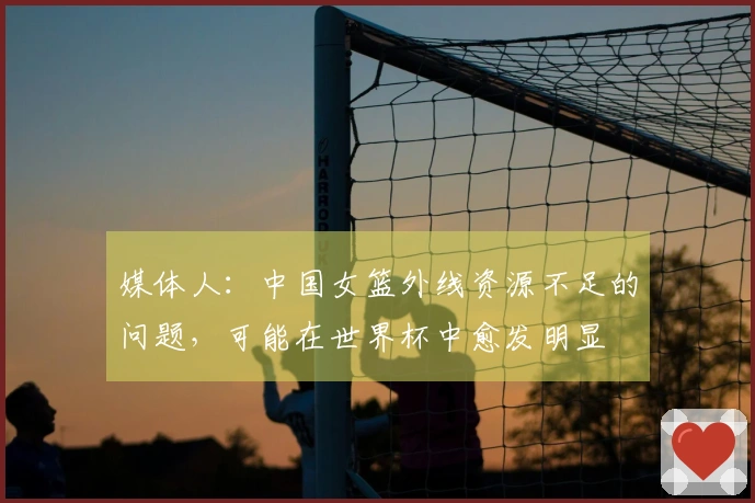 媒体人：中国女篮外线资源不足的问题，可能在世界杯中愈发明显