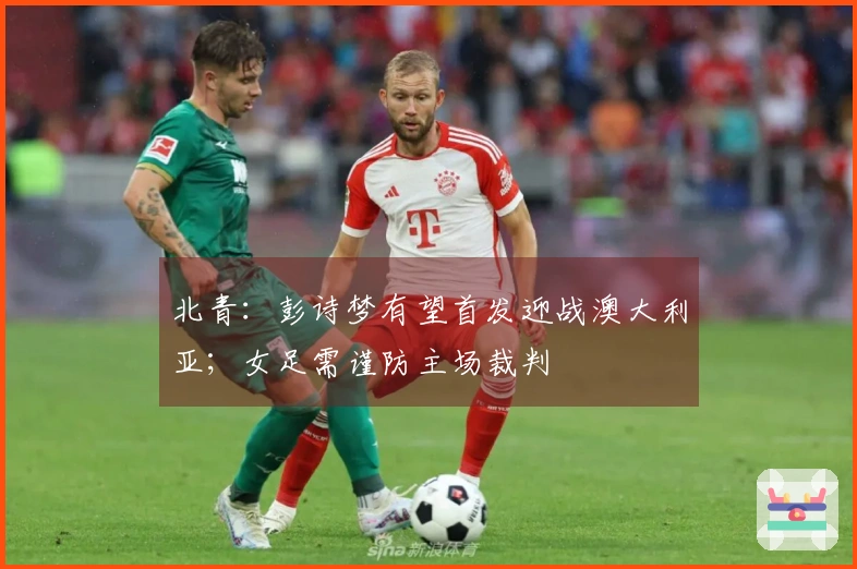 北青：彭诗梦有望首发迎战澳大利亚；女足需谨防主场裁判