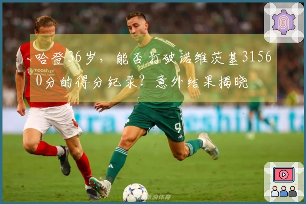 哈登36岁，能否打破诺维茨基31560分的得分纪录？意外结果揭晓