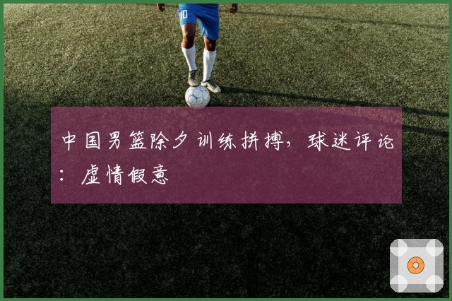 中国男篮除夕训练拼搏，球迷评论：虚情假意