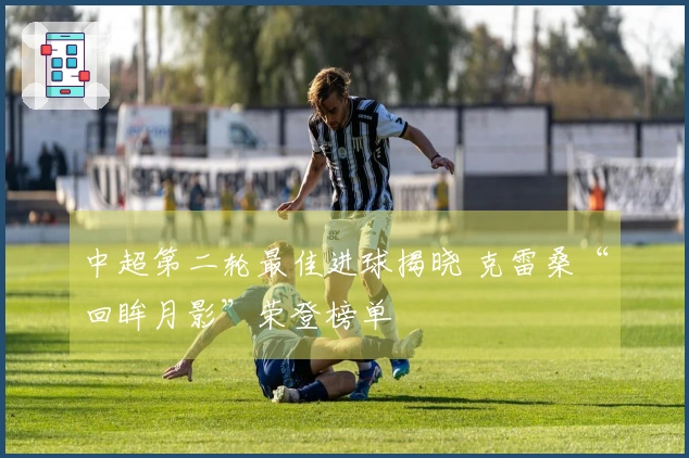 中超第二轮最佳进球揭晓 克雷桑“回眸月影”荣登榜单