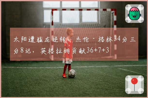 太阳遭猛龙逆转，杰伦·格林34分三分8记，英格拉姆贡献36+7+3