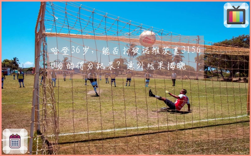 哈登36岁，能否打破诺维茨基31560分的得分纪录？意外结果揭晓