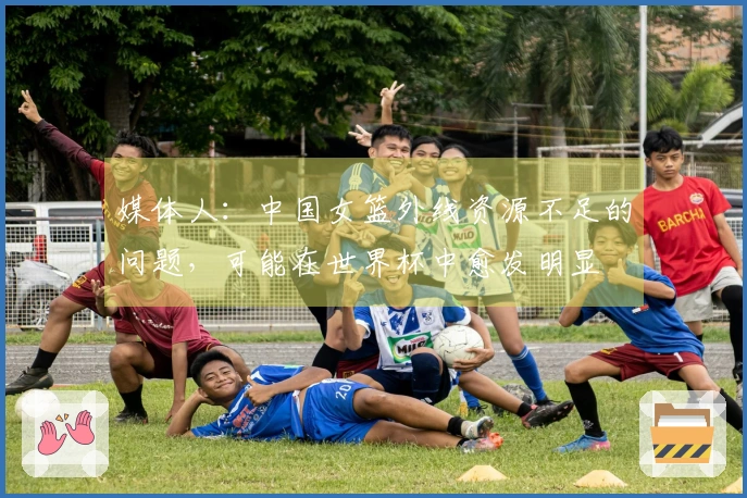 媒体人：中国女篮外线资源不足的问题，可能在世界杯中愈发明显