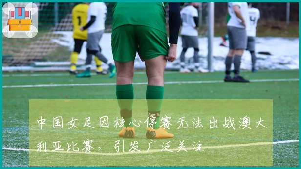 中国女足因核心停赛无法出战澳大利亚比赛,引发广泛关注