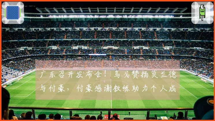 广东召开发布会！乌戈赞扬莫兰德与付豪，付豪感谢教练助力个人成长