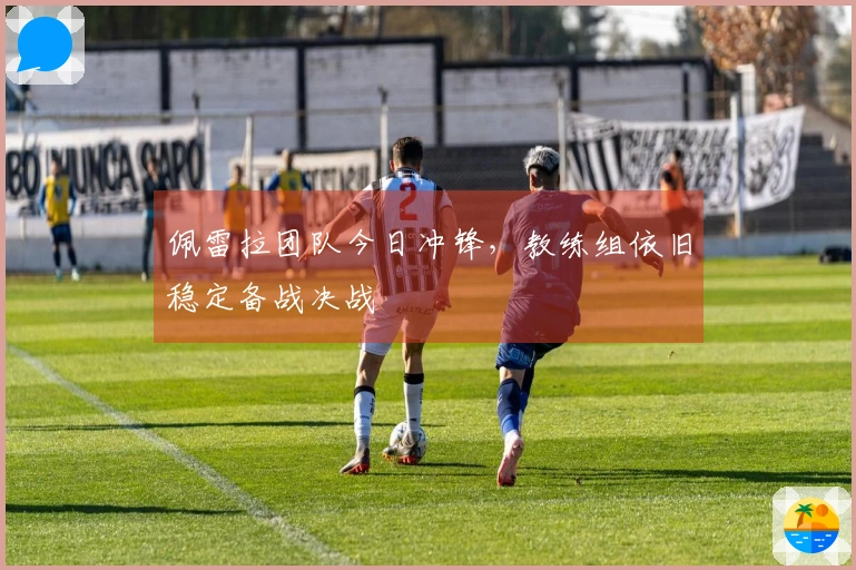 佩雷拉团队今日冲锋，教练组依旧稳定备战决战