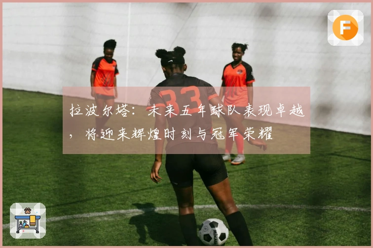 拉波尔塔：未来五年球队表现卓越，将迎来辉煌时刻与冠军荣耀