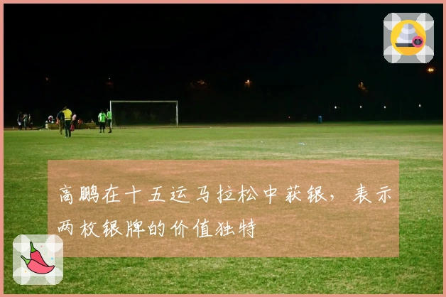 高鹏在十五运马拉松中获银，表示两枚银牌的价值独特