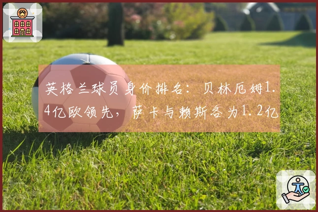英格兰球员身价排名：贝林厄姆1.4亿欧领先，萨卡与赖斯各为1.2亿欧
