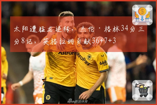 太阳遭猛龙逆转，杰伦·格林34分三分8记，英格拉姆贡献36+7+3