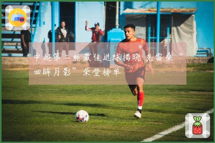 中超第二轮最佳进球揭晓 克雷桑“回眸月影”荣登榜单